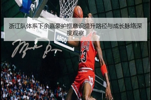 浙江队体系下余嘉豪护框意识提升路径与成长脉络深度观察