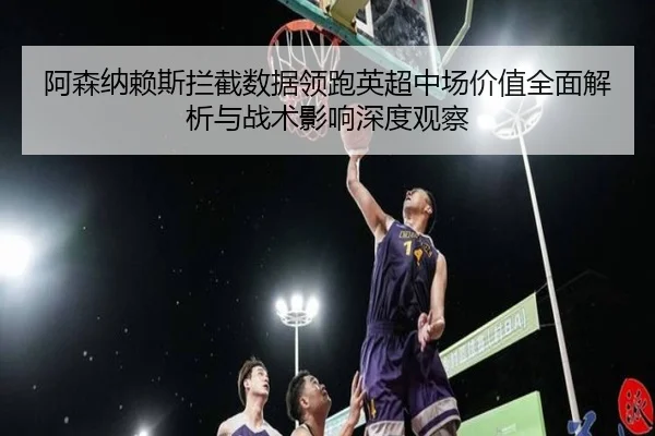 阿森纳赖斯拦截数据领跑英超中场价值全面解析与战术影响深度观察