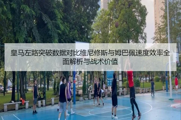 皇马左路突破数据对比维尼修斯与姆巴佩速度效率全面解析与战术价值