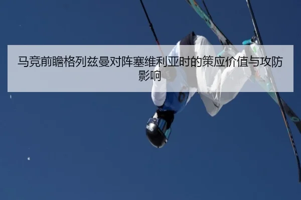马竞前瞻格列兹曼对阵塞维利亚时的策应价值与攻防影响