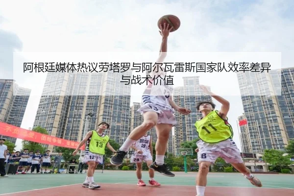 阿根廷媒体热议劳塔罗与阿尔瓦雷斯国家队效率差异与战术价值