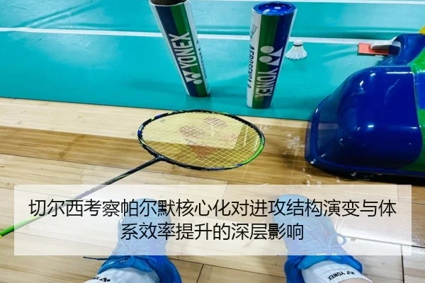 切尔西考察帕尔默核心化对进攻结构演变与体系效率提升的深层影响