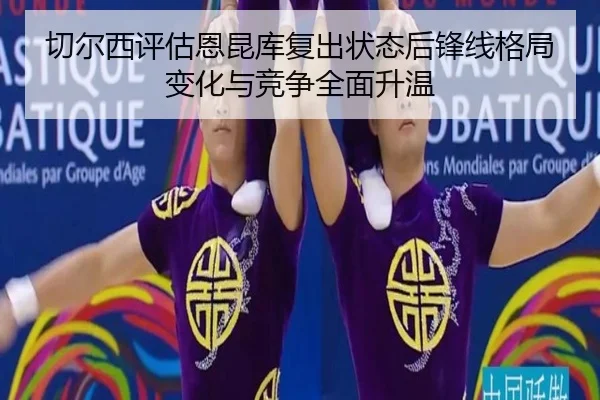 切尔西评估恩昆库复出状态后锋线格局变化与竞争全面升温