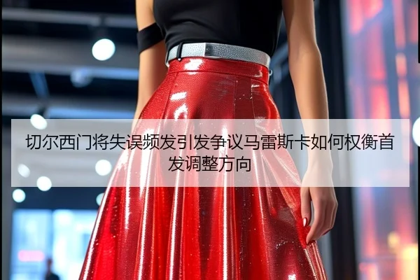 切尔西门将失误频发引发争议马雷斯卡如何权衡首发调整方向